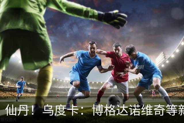 仙丹！乌度卡：博格达诺维奇等新援弥补了球队弱点 并增加了深度