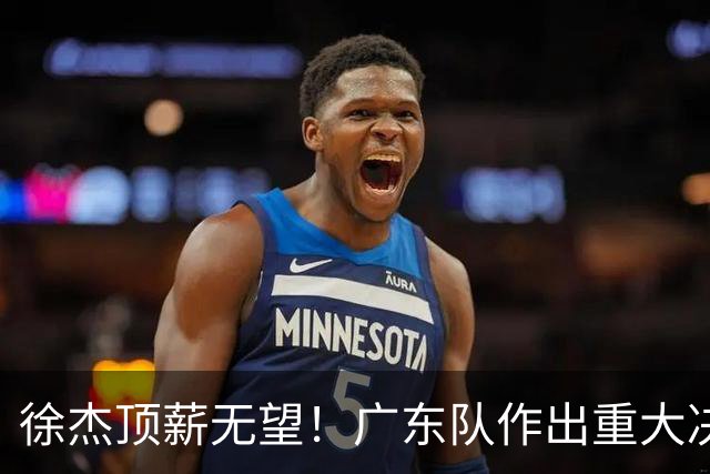 徐杰顶薪无望！广东队作出重大决定，或“1换1”交易林葳？