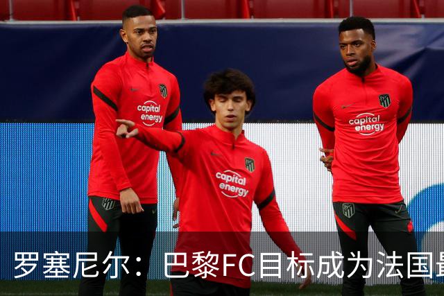 罗塞尼尔：巴黎FC目标成为法国最大俱乐部之一，单靠砸钱不行