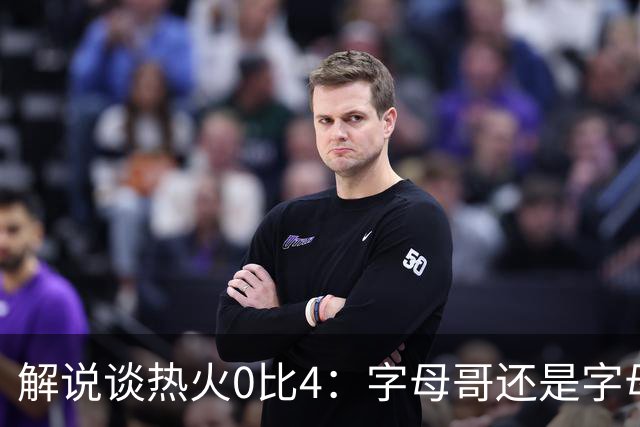 解说谈热火0比4：字母哥还是字母哥，阿德巴约的调整是最大难题