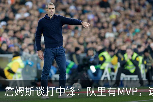 詹姆斯谈打中锋：队里有MVP，这不是可持续角色