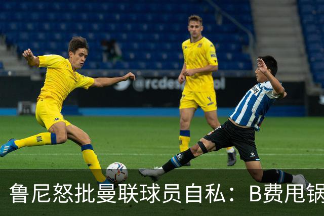 鲁尼怒批曼联球员自私：B费甩锅暴露责任感缺失